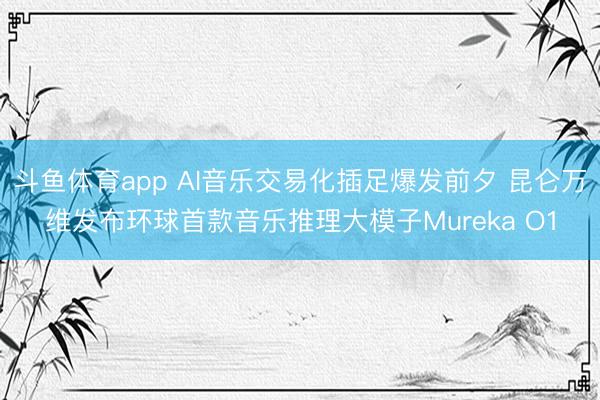 斗鱼体育app AI音乐交易化插足爆发前夕 昆仑万维发布环球首款音乐推理大模子Mureka O1