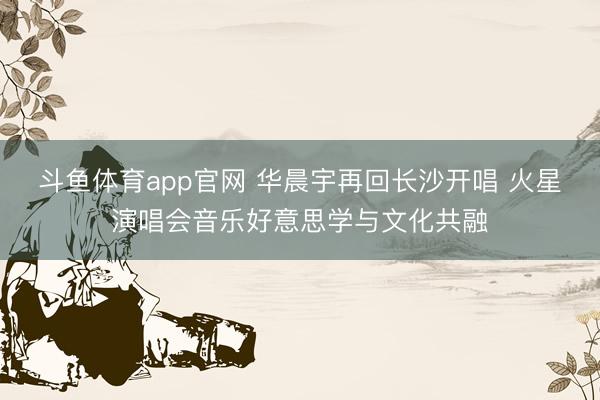 斗鱼体育app官网 华晨宇再回长沙开唱 火星演唱会音乐好意思学与文化共融