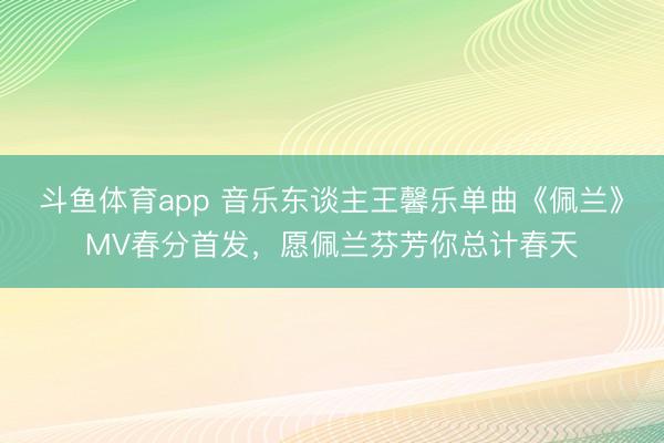 斗鱼体育app 音乐东谈主王馨乐单曲《佩兰》MV春分首发，愿佩兰芬芳你总计春天