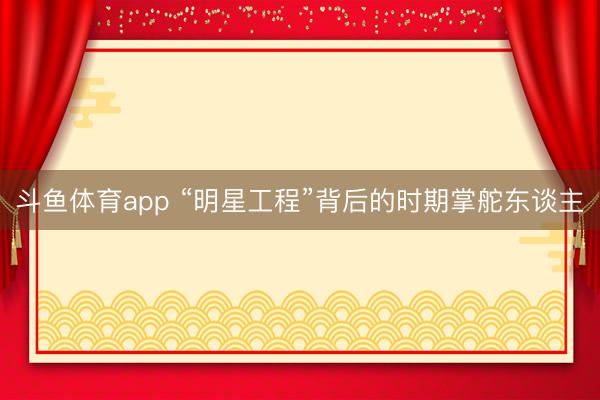 斗鱼体育app “明星工程”背后的时期掌舵东谈主
