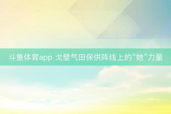 斗鱼体育app 戈壁气田保供阵线上的“她”力量