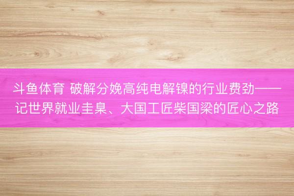 斗鱼体育 破解分娩高纯电解镍的行业费劲——记世界就业圭臬、大国工匠柴国梁的匠心之路