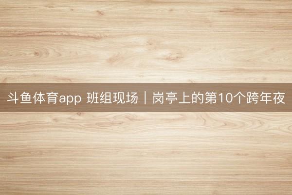 斗鱼体育app 班组现场|岗亭上的第10个跨年夜