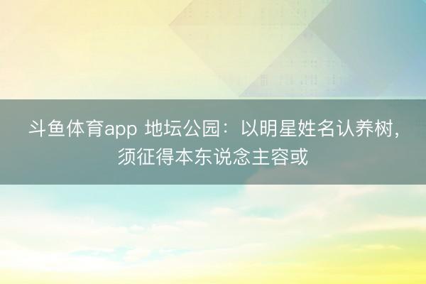 斗鱼体育app 地坛公园:以明星姓名认养树,须征得本东说念主容或