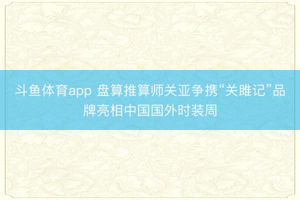 斗鱼体育app 盘算推算师关亚争携“关雎记”品牌亮相中国国外时装周