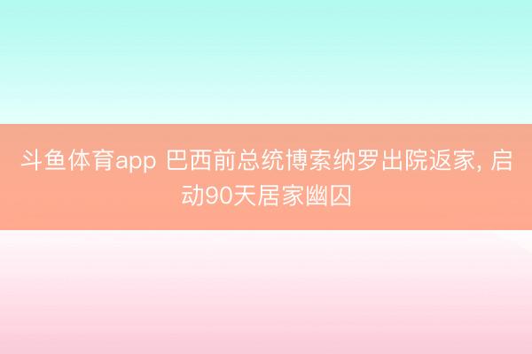 斗鱼体育app 巴西前总统博索纳罗出院返家, 启动90天居家幽囚