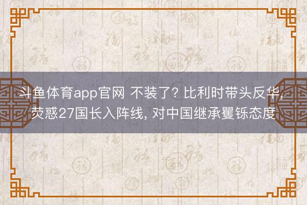 斗鱼体育app官网 不装了? 比利时带头反华, 荧惑27国长入阵线, 对中国继承矍铄态度