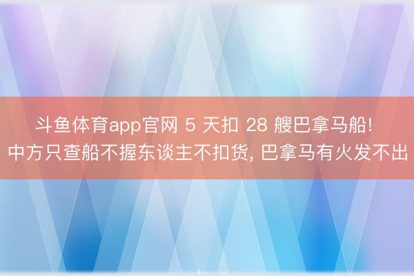 斗鱼体育app官网 5 天扣 28 艘巴拿马船! 中方只查船不握东谈主不扣货, 巴拿马有火发不出