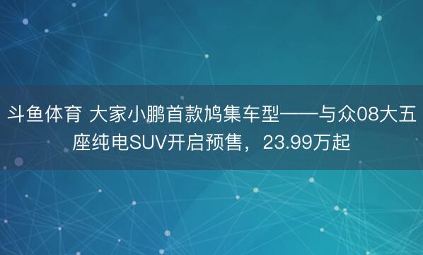 斗鱼体育 大家小鹏首款鸠集车型——与众08大五座纯电SUV开启预售，23.99万起