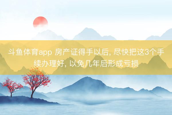 斗鱼体育app 房产证得手以后, 尽快把这3个手续办理好, 以免几年后形成亏损