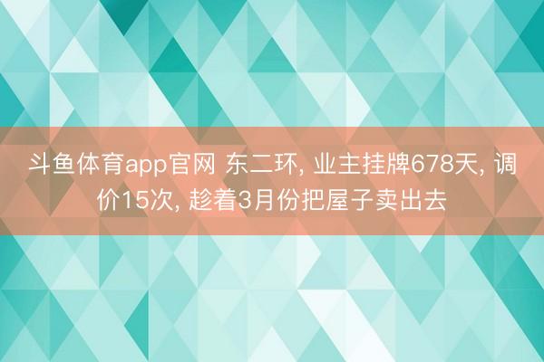 斗鱼体育app官网 东二环, 业主挂牌678天, 调价15次, 趁着3月份把屋子卖出去