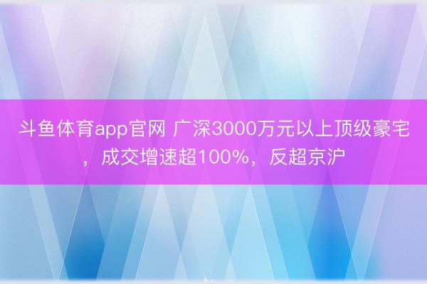 斗鱼体育app官网 广深3000万元以上顶级豪宅,成交增速超100%,反超京沪