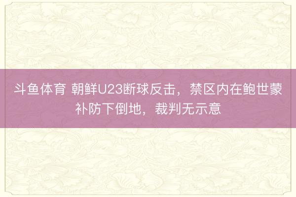 斗鱼体育 朝鲜U23断球反击，禁区内在鲍世蒙补防下倒地，裁判无示意