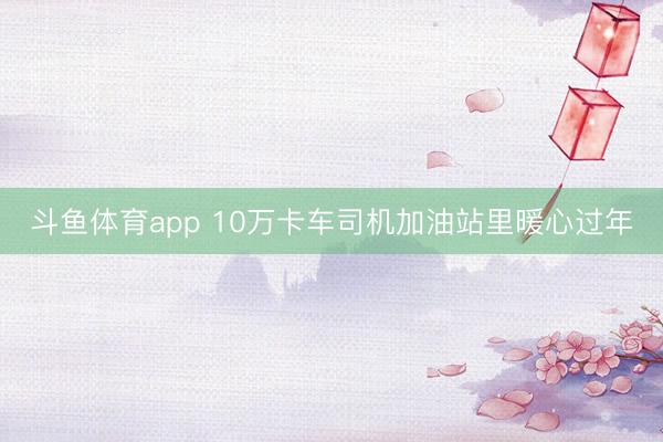 斗鱼体育app 10万卡车司机加油站里暖心过年