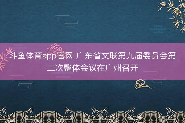 斗鱼体育app官网 广东省文联第九届委员会第二次整体会议在广州召开
