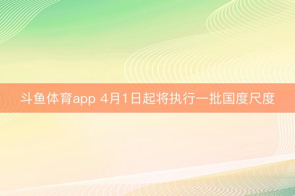 斗鱼体育app 4月1日起将执行一批国度尺度