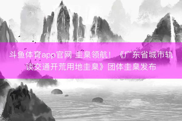 斗鱼体育app官网 圭臬领航！《广东省城市轨谈交通开荒用地圭臬》团体圭臬发布