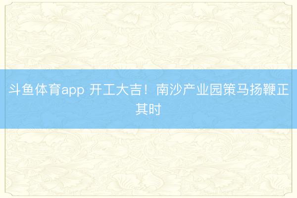 斗鱼体育app 开工大吉！南沙产业园策马扬鞭正其时