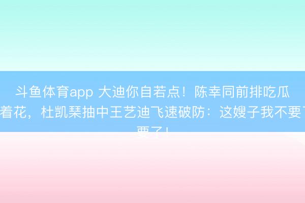 斗鱼体育app 大迪你自若点！陈幸同前排吃瓜乐着花，杜凯琹抽中王艺迪飞速破防：这嫂子我不要了！