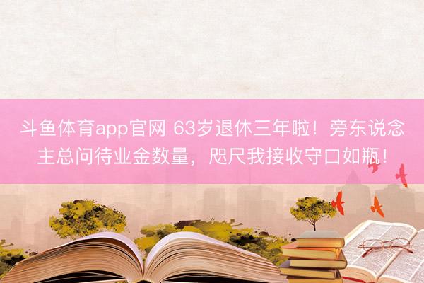 斗鱼体育app官网 63岁退休三年啦！旁东说念主总问待业金数量，咫尺我接收守口如瓶！