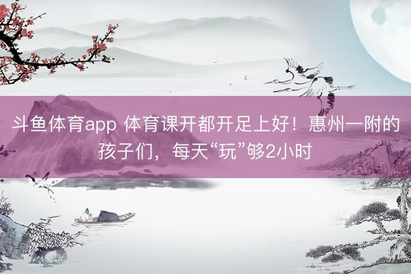 斗鱼体育app 体育课开都开足上好!惠州一附的孩子们,每天“玩”够2小时