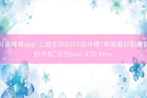 斗鱼体育app 上游生存2021总评榜“年度最好影像智妙手机”名归vivo X70 Pro+