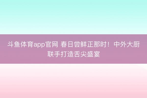 斗鱼体育app官网 春日尝鲜正那时！中外大厨联手打造舌尖盛宴