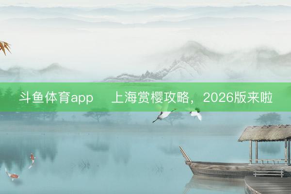 斗鱼体育app 上海赏樱攻略,2026版来啦