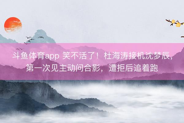 斗鱼体育app 笑不活了！杜海涛接机沈梦辰，第一次见主动问合影，遭拒后追着跑