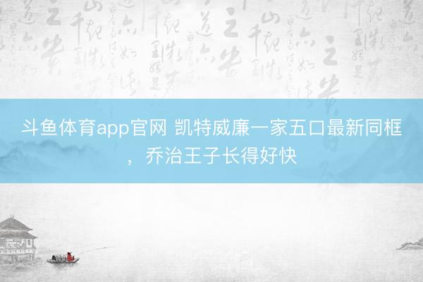 斗鱼体育app官网 凯特威廉一家五口最新同框，乔治王子长得好快