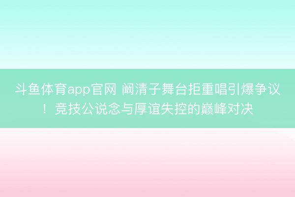 斗鱼体育app官网 阚清子舞台拒重唱引爆争议!竞技公说念与厚谊失控的巅峰对决