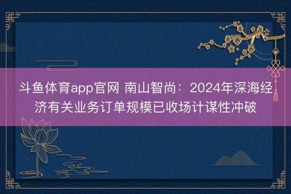 斗鱼体育app官网 南山智尚:2024年深海经济有关业务订单规模已收场计谋性冲破