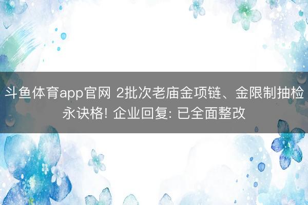 斗鱼体育app官网 2批次老庙金项链、金限制抽检永诀格! 企业回复: 已全面整改