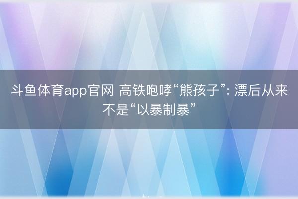 斗鱼体育app官网 高铁咆哮“熊孩子”: 漂后从来不是“以暴制暴”