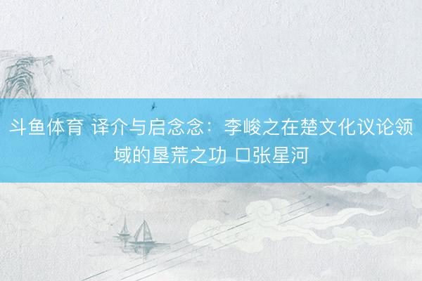斗鱼体育 译介与启念念:李峻之在楚文化议论领域的垦荒之功 □张星河