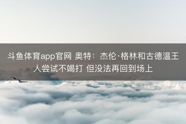 斗鱼体育app官网 奥特：杰伦·格林和古德温王人尝试不竭打 但没法再回到场上