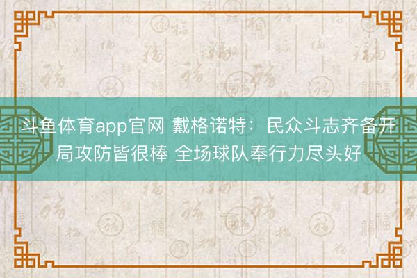 斗鱼体育app官网 戴格诺特：民众斗志齐备开局攻防皆很棒 全场球队奉行力尽头好