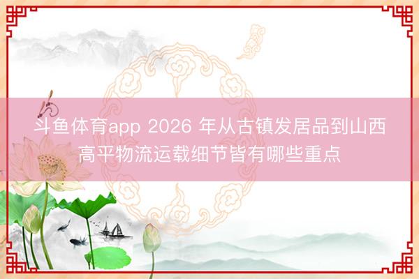 斗鱼体育app 2026 年从古镇发居品到山西高平物流运载细节皆有哪些重点