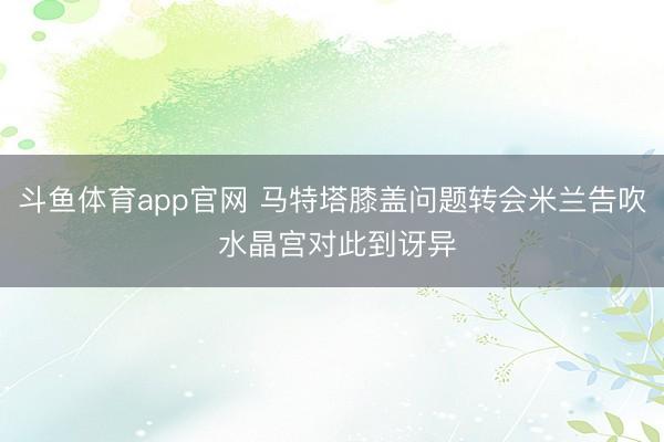 斗鱼体育app官网 马特塔膝盖问题转会米兰告吹 水晶宫对此到讶异