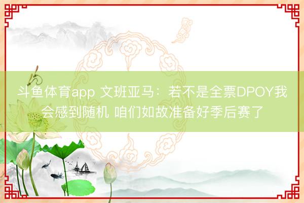 斗鱼体育app 文班亚马：若不是全票DPOY我会感到随机 咱们如故准备好季后赛了