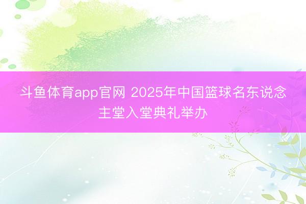 斗鱼体育app官网 2025年中国篮球名东说念主堂入堂典礼举办
