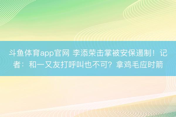 斗鱼体育app官网 李添荣击掌被安保遏制！记者：和一又友打呼叫也不可？拿鸡毛应时箭