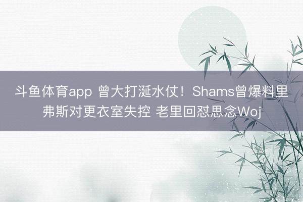 斗鱼体育app 曾大打涎水仗！Shams曾爆料里弗斯对更衣室失控 老里回怼思念Woj
