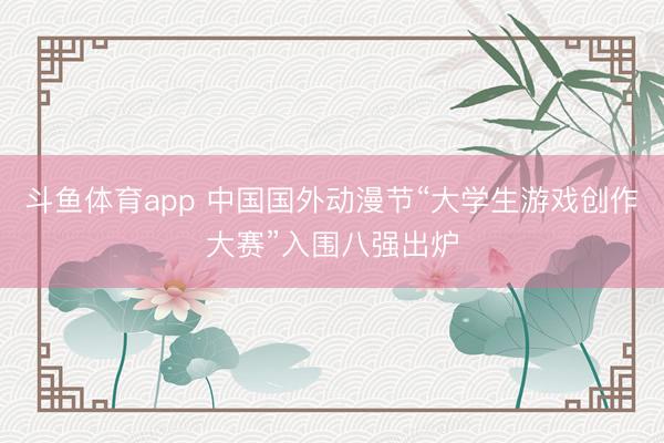 斗鱼体育app 中国国外动漫节“大学生游戏创作大赛”入围八强出炉