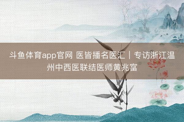 斗鱼体育app官网 医皆播名医汇｜专访浙江温州中西医联结医师黄兆富