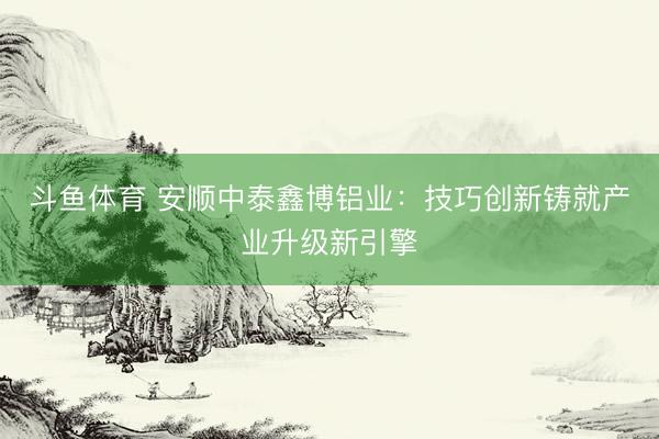 斗鱼体育 安顺中泰鑫博铝业：技巧创新铸就产业升级新引擎