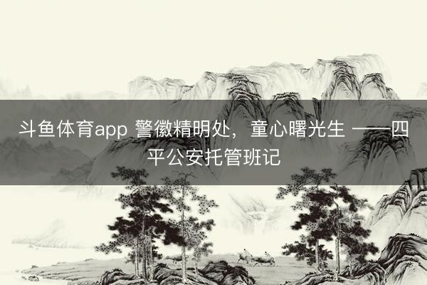 斗鱼体育app 警徽精明处，童心曙光生 ——四平公安托管班记