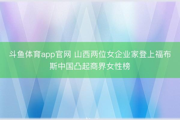 斗鱼体育app官网 山西两位女企业家登上福布斯中国凸起商界女性榜