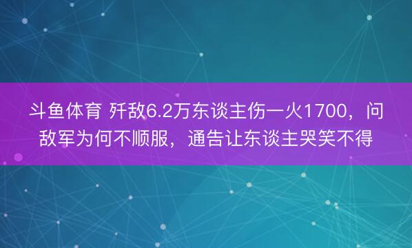 斗鱼体育 歼敌6.2万东谈主伤一火1700，问敌军为何不顺服，通告让东谈主哭笑不得