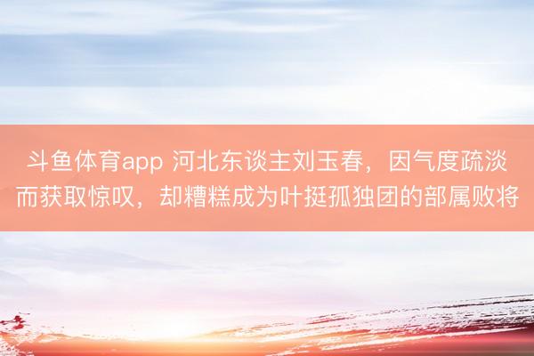 斗鱼体育app 河北东谈主刘玉春，因气度疏淡而获取惊叹，却糟糕成为叶挺孤独团的部属败将